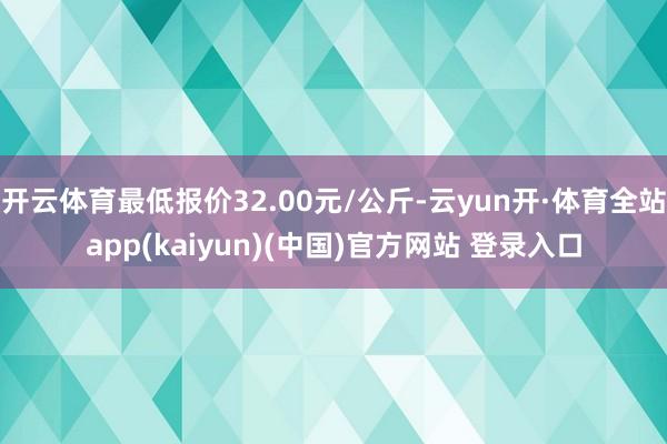 开云体育最低报价32.00元/公斤-云yun开·体育全站app(kaiyun)(中国)官方网站 登录入口