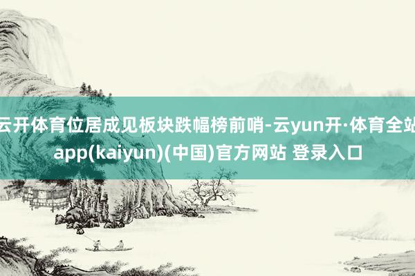 云开体育位居成见板块跌幅榜前哨-云yun开·体育全站app(kaiyun)(中国)官方网站 登录入口