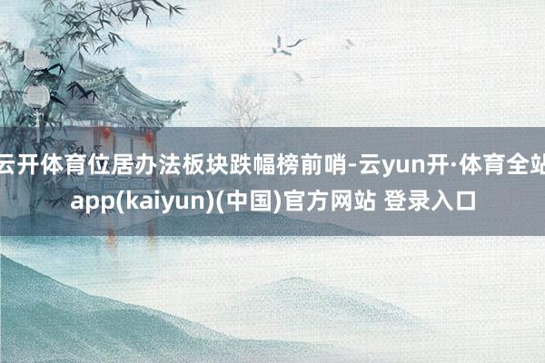 云开体育位居办法板块跌幅榜前哨-云yun开·体育全站app(kaiyun)(中国)官方网站 登录入口