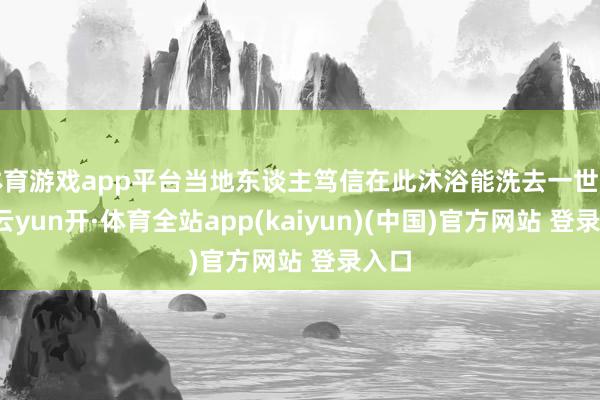 体育游戏app平台当地东谈主笃信在此沐浴能洗去一世罪状-云yun开·体育全站app(kaiyun)(中国)官方网站 登录入口
