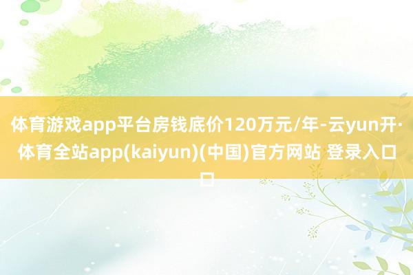 体育游戏app平台房钱底价120万元/年-云yun开·体育全站app(kaiyun)(中国)官方网站 登录入口