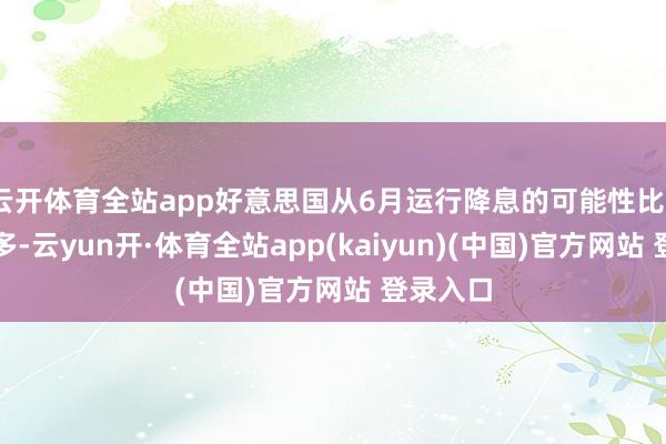 云开体育全站app好意思国从6月运行降息的可能性比5月大得多-云yun开·体育全站app(kaiyun)(中国)官方网站 登录入口