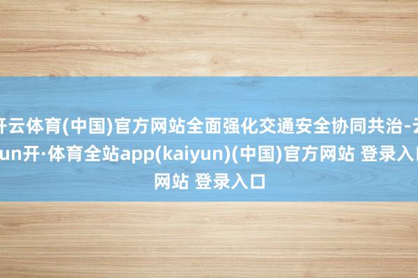 开云体育(中国)官方网站全面强化交通安全协同共治-云yun开·体育全站app(kaiyun)(中国)官方网站 登录入口