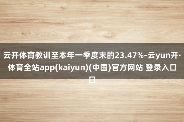 云开体育教训至本年一季度末的23.47%-云yun开·体育全站app(kaiyun)(中国)官方网站 登录入口