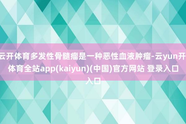 云开体育多发性骨髓瘤是一种恶性血液肿瘤-云yun开·体育全站app(kaiyun)(中国)官方网站 登录入口