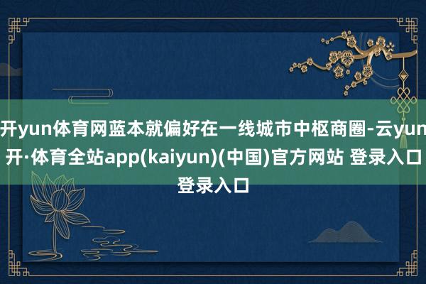 开yun体育网蓝本就偏好在一线城市中枢商圈-云yun开·体育全站app(kaiyun)(中国)官方网站 登录入口