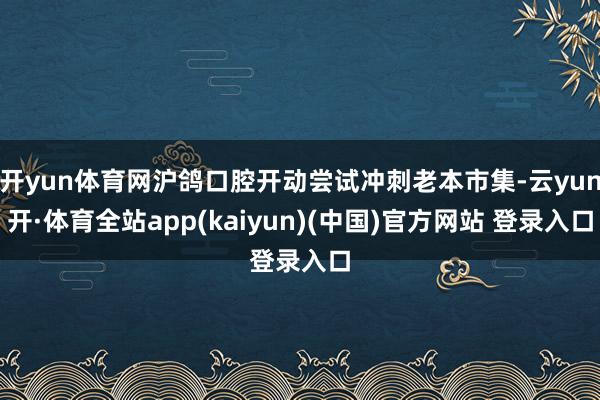 开yun体育网沪鸽口腔开动尝试冲刺老本市集-云yun开·体育全站app(kaiyun)(中国)官方网站 登录入口