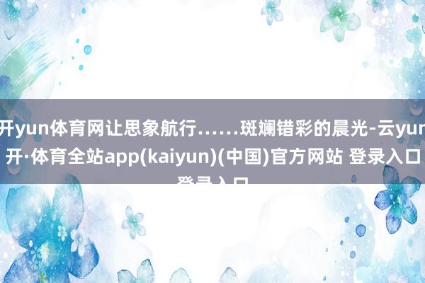 开yun体育网让思象航行……斑斓错彩的晨光-云yun开·体育全站app(kaiyun)(中国)官方网站 登录入口