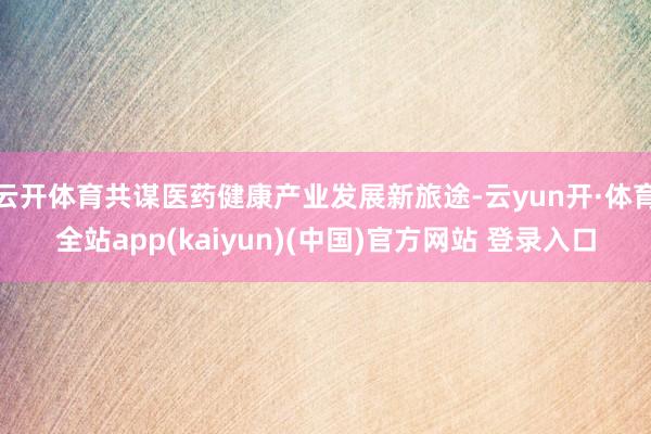 云开体育共谋医药健康产业发展新旅途-云yun开·体育全站app(kaiyun)(中国)官方网站 登录入口