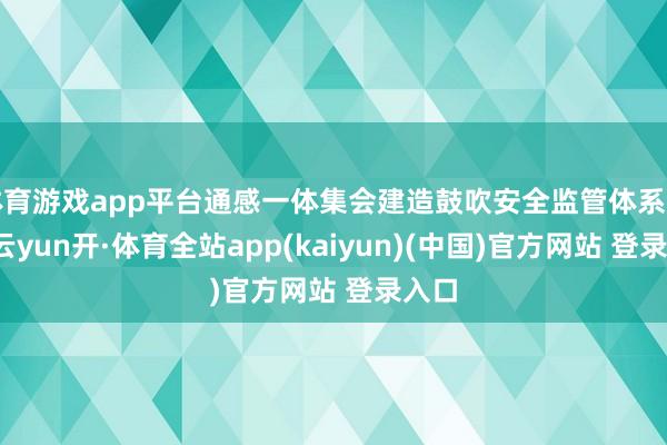体育游戏app平台通感一体集会建造鼓吹安全监管体系完善-云yun开·体育全站app(kaiyun)(中国)官方网站 登录入口