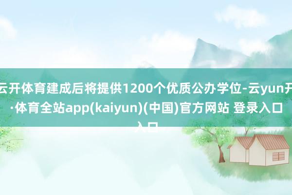 云开体育建成后将提供1200个优质公办学位-云yun开·体育全站app(kaiyun)(中国)官方网站 登录入口