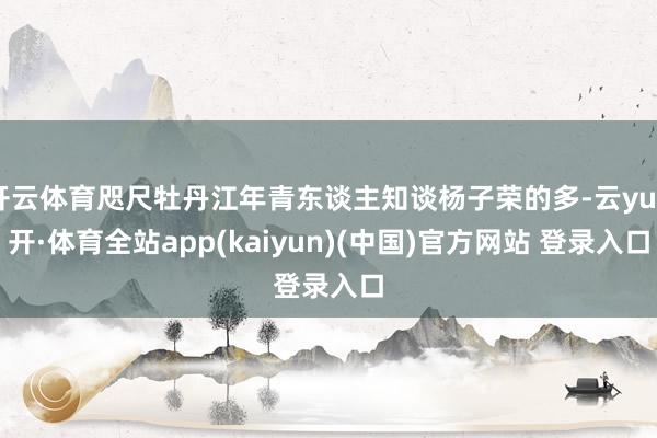 开云体育咫尺牡丹江年青东谈主知谈杨子荣的多-云yun开·体育全站app(kaiyun)(中国)官方网站 登录入口