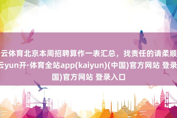 开云体育北京本周招聘算作一表汇总，找责任的请柔顺储藏-云yun开·体育全站app(kaiyun)(中国)官方网站 登录入口