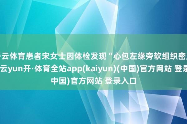 开云体育患者宋女士因体检发现“心包左缘旁软组织密度灶”-云yun开·体育全站app(kaiyun)(中国)官方网站 登录入口