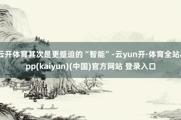 云开体育其次是更蹙迫的“智能”-云yun开·体育全站app(kaiyun)(中国)官方网站 登录入口