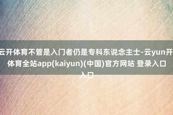 云开体育不管是入门者仍是专科东说念主士-云yun开·体育全站app(kaiyun)(中国)官方网站 登录入口