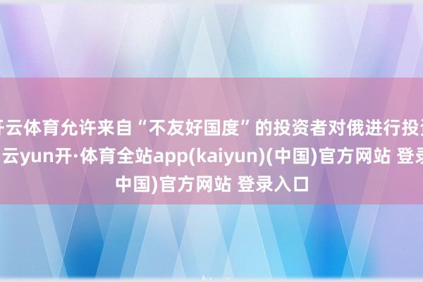 开云体育允许来自“不友好国度”的投资者对俄进行投资步履-云yun开·体育全站app(kaiyun)(中国)官方网站 登录入口