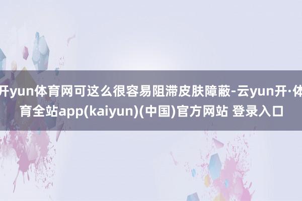 开yun体育网可这么很容易阻滞皮肤障蔽-云yun开·体育全站app(kaiyun)(中国)官方网站 登录入口