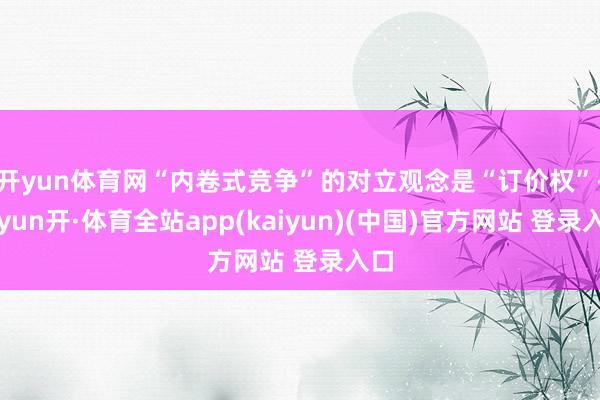 开yun体育网“内卷式竞争”的对立观念是“订价权”-云yun开·体育全站app(kaiyun)(中国)官方网站 登录入口