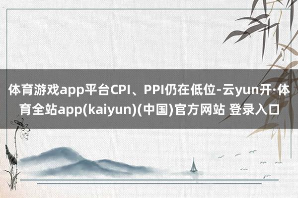 体育游戏app平台CPI、PPI仍在低位-云yun开·体育全站app(kaiyun)(中国)官方网站 登录入口