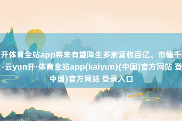 云开体育全站app将来有望降生多家营收百亿、市值千亿的企业-云yun开·体育全站app(kaiyun)(中国)官方网站 登录入口