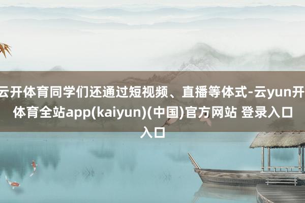 云开体育同学们还通过短视频、直播等体式-云yun开·体育全站app(kaiyun)(中国)官方网站 登录入口