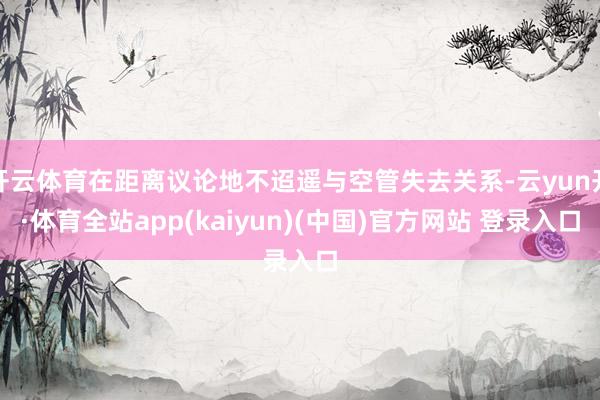 开云体育在距离议论地不迢遥与空管失去关系-云yun开·体育全站app(kaiyun)(中国)官方网站 登录入口