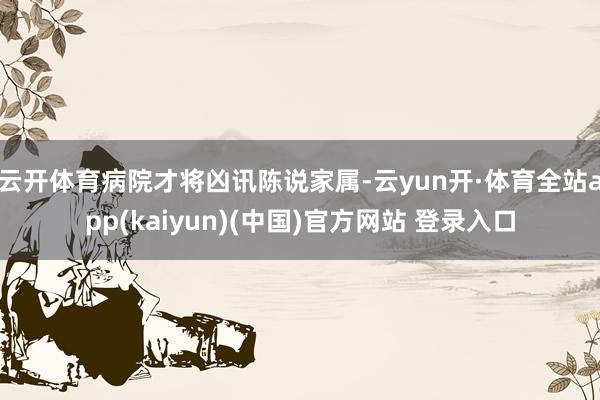 云开体育病院才将凶讯陈说家属-云yun开·体育全站app(kaiyun)(中国)官方网站 登录入口