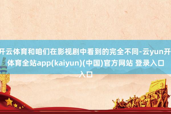 开云体育和咱们在影视剧中看到的完全不同-云yun开·体育全站app(kaiyun)(中国)官方网站 登录入口