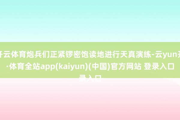 开云体育炮兵们正紧锣密饱读地进行天真演练-云yun开·体育全站app(kaiyun)(中国)官方网站 登录入口