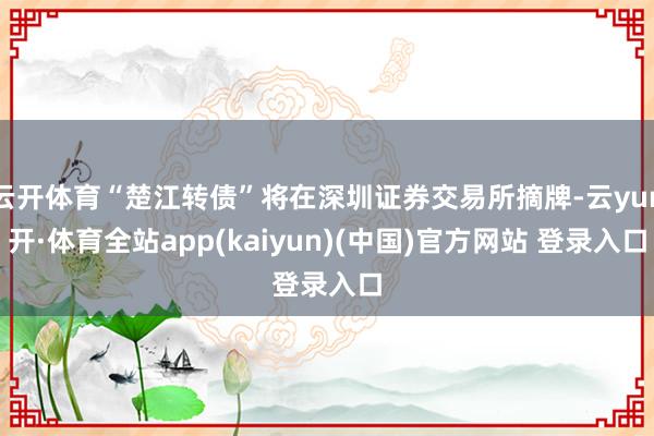 云开体育“楚江转债”将在深圳证券交易所摘牌-云yun开·体育全站app(kaiyun)(中国)官方网站 登录入口