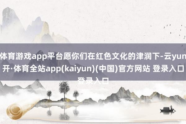 体育游戏app平台愿你们在红色文化的津润下-云yun开·体育全站app(kaiyun)(中国)官方网站 登录入口