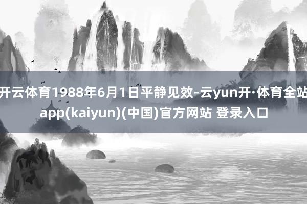 开云体育1988年6月1日平静见效-云yun开·体育全站app(kaiyun)(中国)官方网站 登录入口