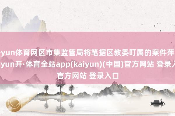 开yun体育网区市集监管局将笔据区教委叮属的案件萍踪-云yun开·体育全站app(kaiyun)(中国)官方网站 登录入口