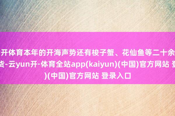云开体育本年的开海声势还有梭子蟹、花仙鱼等二十余种渔港鲜货-云yun开·体育全站app(kaiyun)(中国)官方网站 登录入口