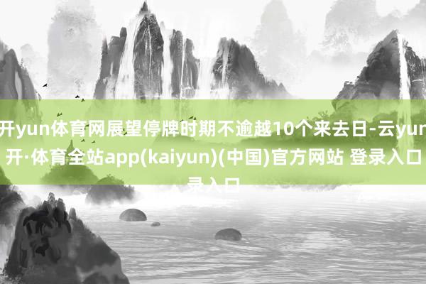 开yun体育网展望停牌时期不逾越10个来去日-云yun开·体育全站app(kaiyun)(中国)官方网站 登录入口