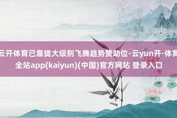 云开体育已靠拢大级别飞腾趋势赞助位-云yun开·体育全站app(kaiyun)(中国)官方网站 登录入口