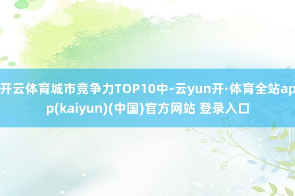 开云体育城市竞争力TOP10中-云yun开·体育全站app(kaiyun)(中国)官方网站 登录入口