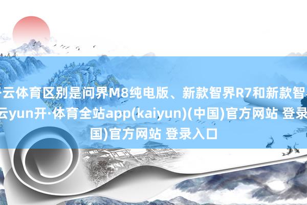 开云体育区别是问界M8纯电版、新款智界R7和新款智界S7-云yun开·体育全站app(kaiyun)(中国)官方网站 登录入口