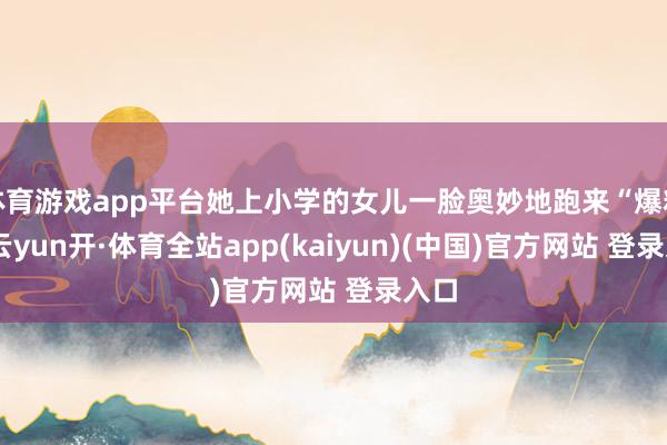 体育游戏app平台她上小学的女儿一脸奥妙地跑来“爆料”-云yun开·体育全站app(kaiyun)(中国)官方网站 登录入口
