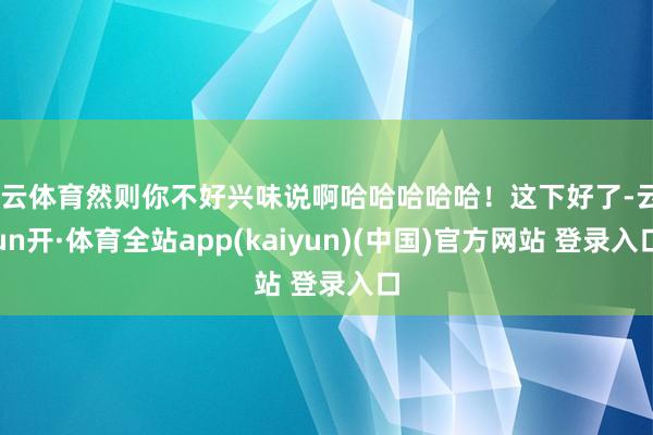 开云体育然则你不好兴味说啊哈哈哈哈哈！这下好了-云yun开·体育全站app(kaiyun)(中国)官方网站 登录入口