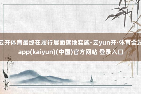 云开体育最终在履行层面落地实施-云yun开·体育全站app(kaiyun)(中国)官方网站 登录入口