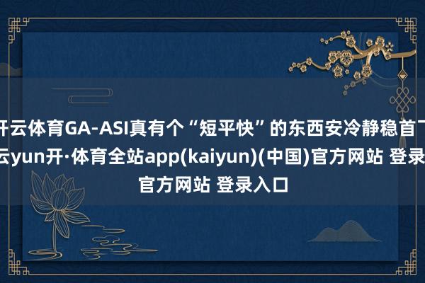 开云体育GA-ASI真有个“短平快”的东西安冷静稳首飞了-云yun开·体育全站app(kaiyun)(中国)官方网站 登录入口