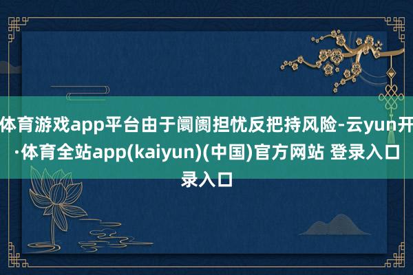 体育游戏app平台由于阛阓担忧反把持风险-云yun开·体育全站app(kaiyun)(中国)官方网站 登录入口
