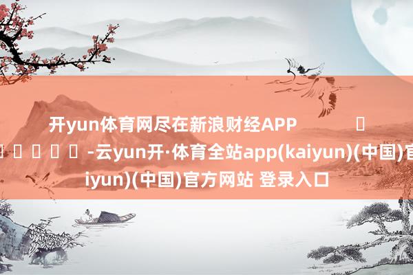开yun体育网尽在新浪财经APP            													-云yun开·体育全站app(kaiyun)(中国)官方网站 登录入口