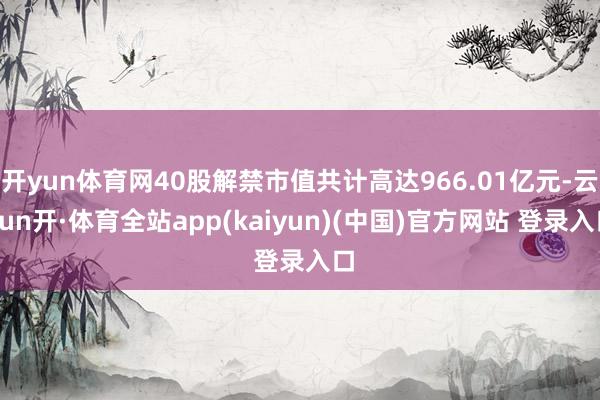 开yun体育网40股解禁市值共计高达966.01亿元-云yun开·体育全站app(kaiyun)(中国)官方网站 登录入口