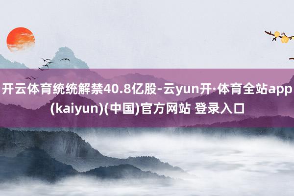 开云体育统统解禁40.8亿股-云yun开·体育全站app(kaiyun)(中国)官方网站 登录入口