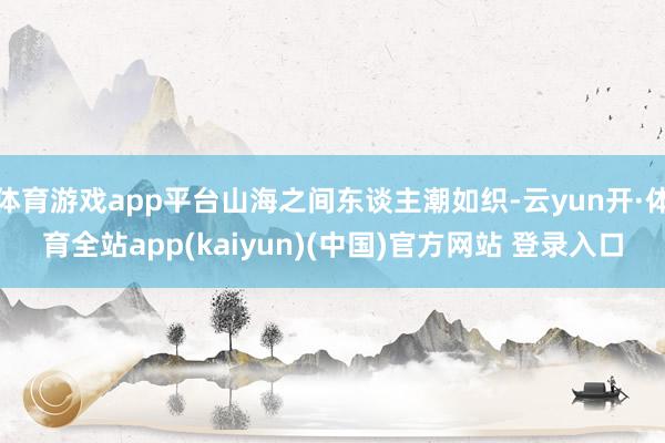 体育游戏app平台山海之间东谈主潮如织-云yun开·体育全站app(kaiyun)(中国)官方网站 登录入口