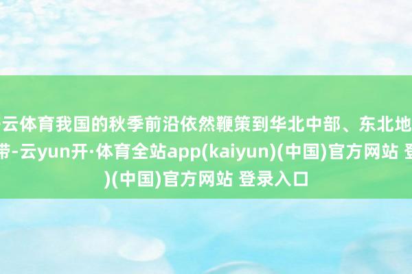 开云体育我国的秋季前沿依然鞭策到华北中部、东北地区南部一带-云yun开·体育全站app(kaiyun)(中国)官方网站 登录入口