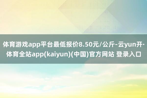 体育游戏app平台最低报价8.50元/公斤-云yun开·体育全站app(kaiyun)(中国)官方网站 登录入口